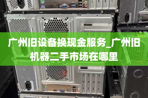 广州旧设备换现金服务_广州旧机器二手市场在哪里