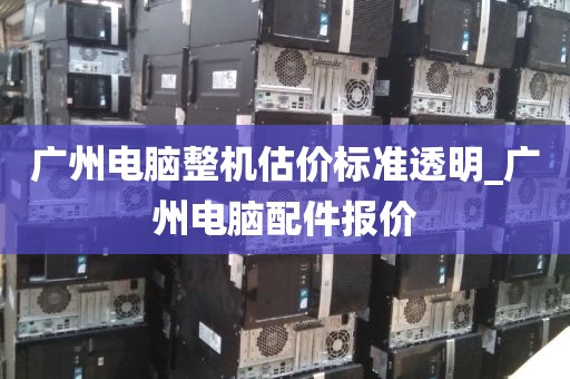 广州电脑整机估价标准透明_广州电脑配件报价