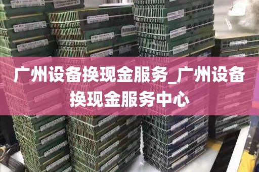 广州设备换现金服务_广州设备换现金服务中心