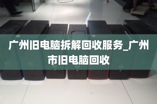广州旧电脑拆解回收服务_广州市旧电脑回收