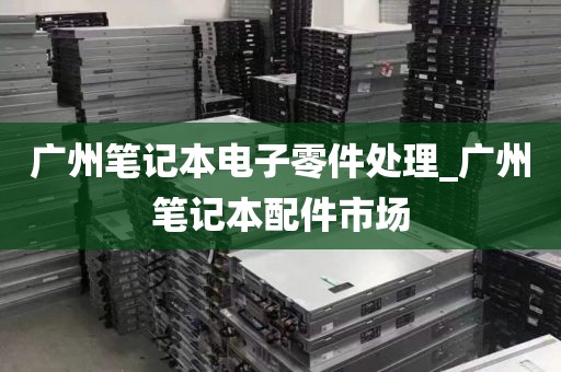 广州笔记本电子零件处理_广州笔记本配件市场