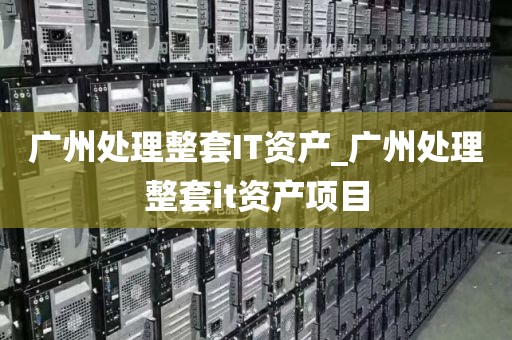 广州处理整套IT资产_广州处理整套it资产项目
