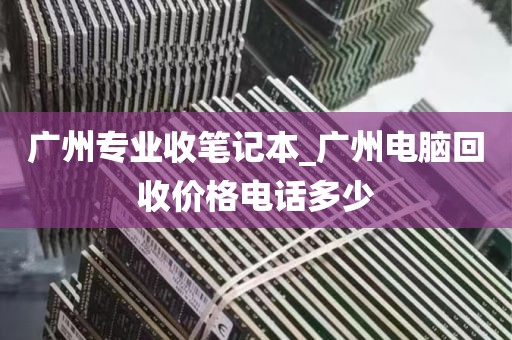 广州专业收笔记本_广州电脑回收价格电话多少