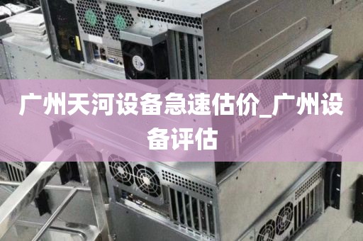 广州天河设备急速估价_广州设备评估