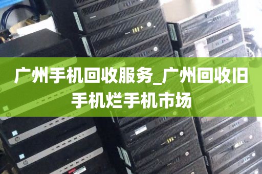 广州手机回收服务_广州回收旧手机烂手机市场