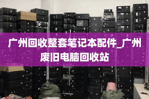 广州回收整套笔记本配件_广州废旧电脑回收站