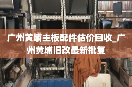 广州黄埔主板配件估价回收_广州黄埔旧改最新批复