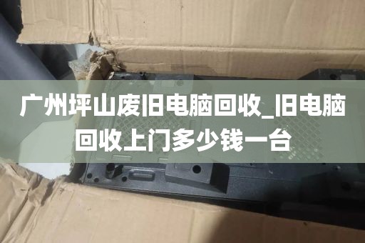 广州坪山废旧电脑回收_旧电脑回收上门多少钱一台