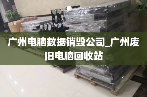 广州电脑数据销毁公司_广州废旧电脑回收站