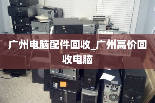 广州电脑配件回收_广州高价回收电脑