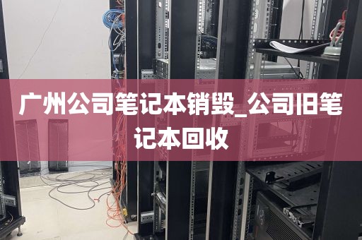 广州公司笔记本销毁_公司旧笔记本回收