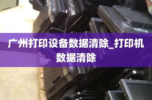 广州打印设备数据清除_打印机数据清除