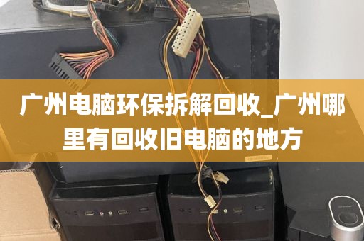 广州电脑环保拆解回收_广州哪里有回收旧电脑的地方