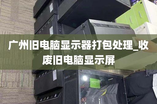 广州旧电脑显示器打包处理_收废旧电脑显示屏