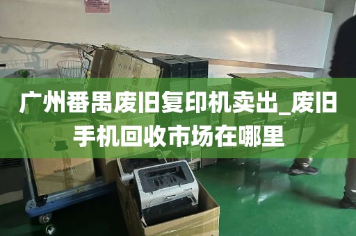 广州番禺废旧复印机卖出_废旧手机回收市场在哪里