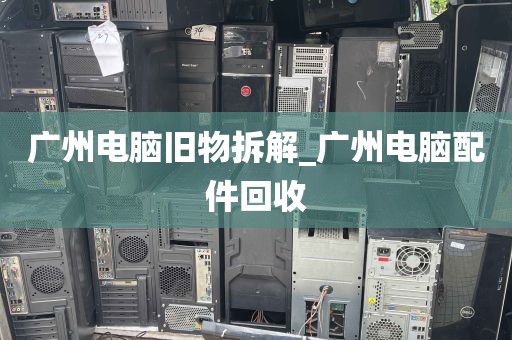 广州电脑旧物拆解_广州电脑配件回收