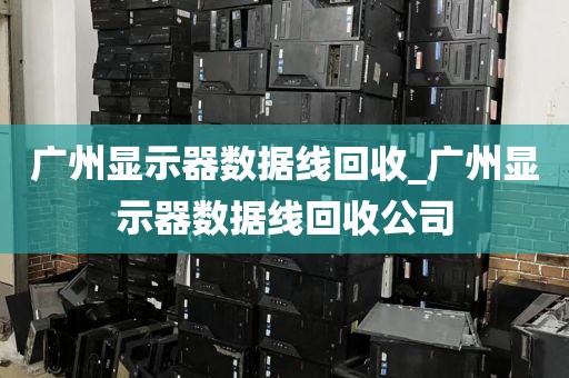 广州显示器数据线回收_广州显示器数据线回收公司