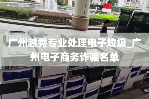 广州越秀专业处理电子垃圾_广州电子商务诈骗名单