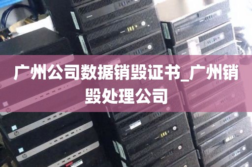 广州公司数据销毁证书_广州销毁处理公司