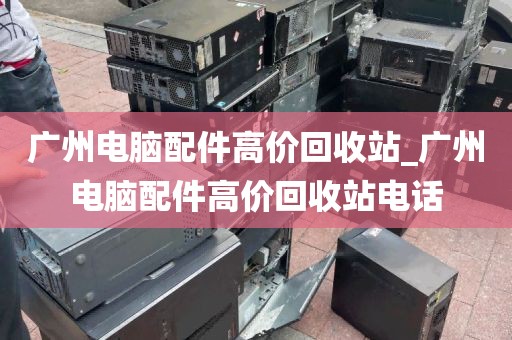广州电脑配件高价回收站_广州电脑配件高价回收站电话