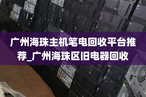 广州海珠主机笔电回收平台推荐_广州海珠区旧电器回收