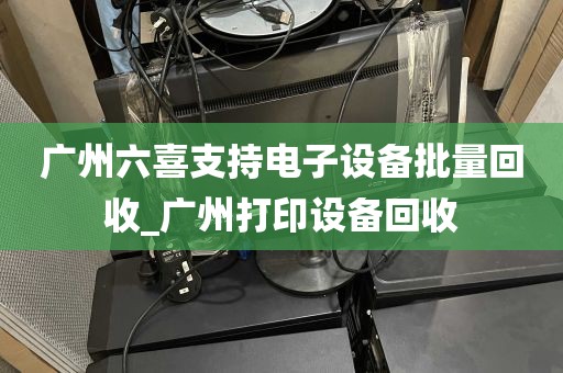 广州六喜支持电子设备批量回收_广州打印设备回收