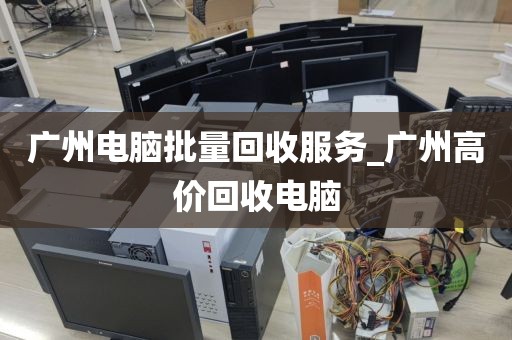 广州电脑批量回收服务_广州高价回收电脑