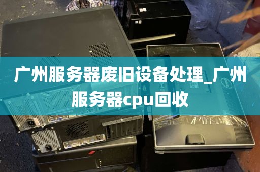 广州服务器废旧设备处理_广州服务器cpu回收