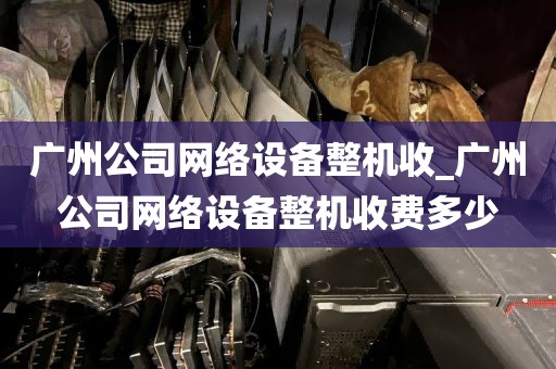 广州公司网络设备整机收_广州公司网络设备整机收费多少