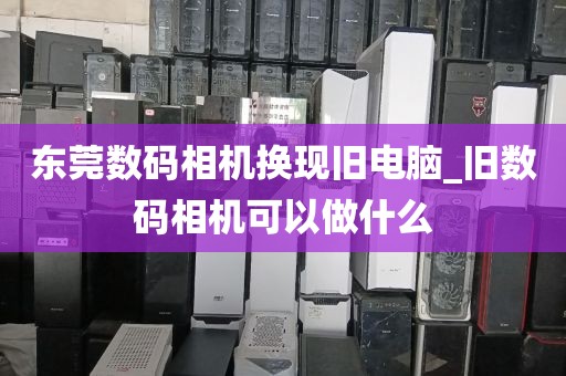 东莞数码相机换现旧电脑_旧数码相机可以做什么
