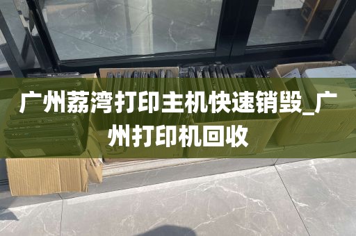 广州荔湾打印主机快速销毁_广州打印机回收