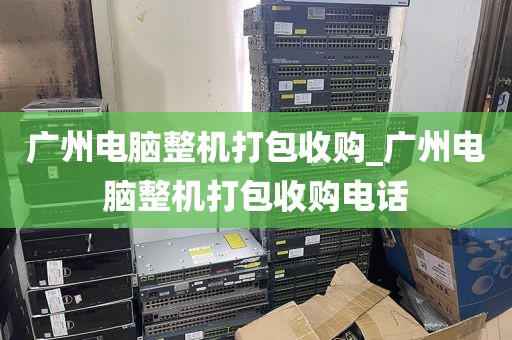 广州电脑整机打包收购_广州电脑整机打包收购电话