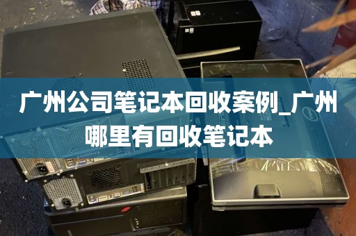 广州公司笔记本回收案例_广州哪里有回收笔记本