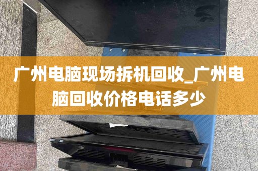 广州电脑现场拆机回收_广州电脑回收价格电话多少