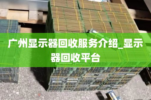 广州显示器回收服务介绍_显示器回收平台