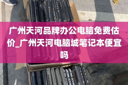广州天河品牌办公电脑免费估价_广州天河电脑城笔记本便宜吗