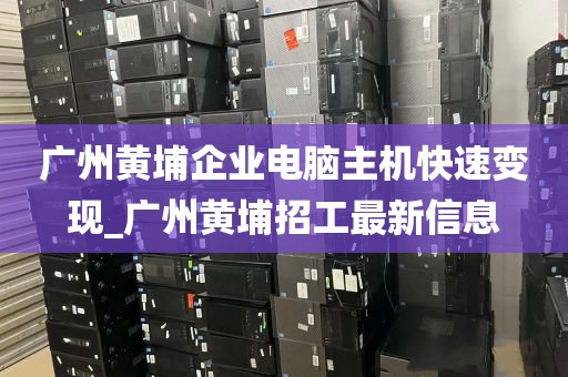 广州黄埔企业电脑主机快速变现_广州黄埔招工最新信息