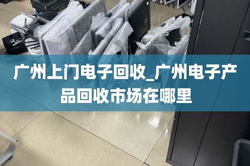 广州上门电子回收_广州电子产品回收市场在哪里