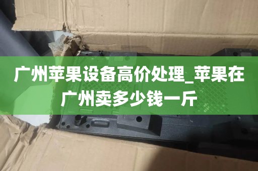 广州苹果设备高价处理_苹果在广州卖多少钱一斤