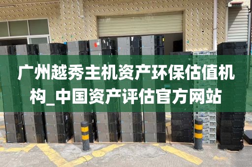 广州越秀主机资产环保估值机构_中国资产评估官方网站