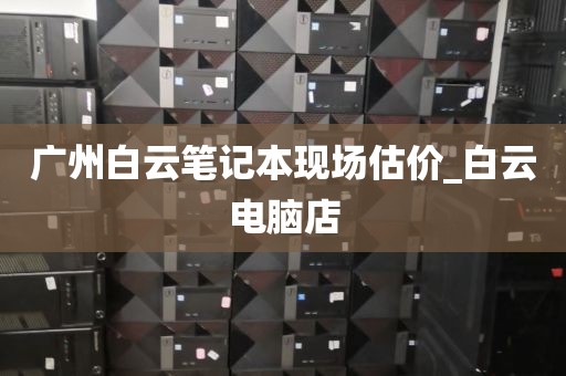 广州白云笔记本现场估价_白云电脑店
