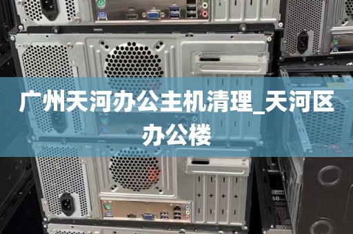 广州天河办公主机清理_天河区办公楼