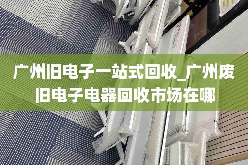 广州旧电子一站式回收_广州废旧电子电器回收市场在哪