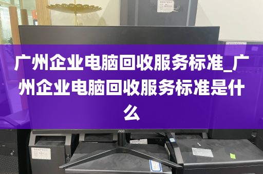广州企业电脑回收服务标准_广州企业电脑回收服务标准是什么