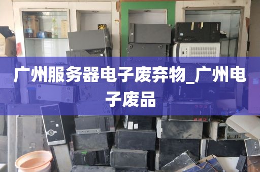 广州服务器电子废弃物_广州电子废品