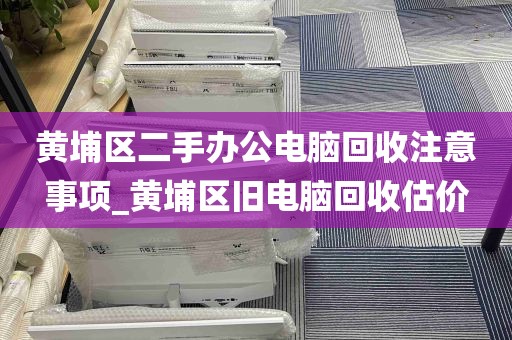 黄埔区二手办公电脑回收注意事项_黄埔区旧电脑回收估价