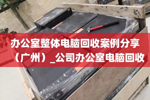 办公室整体电脑回收案例分享（广州）_公司办公室电脑回收