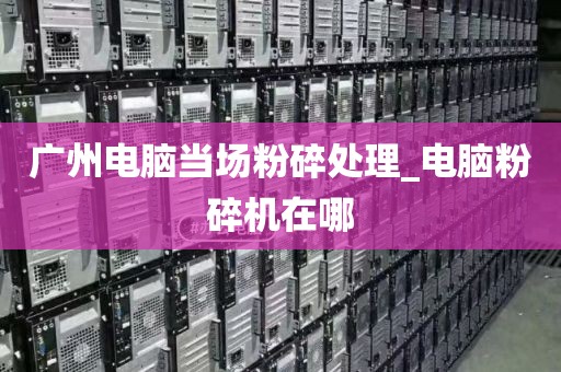 广州电脑当场粉碎处理_电脑粉碎机在哪