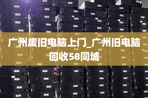 广州废旧电脑上门_广州旧电脑回收58同城