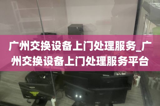 广州交换设备上门处理服务_广州交换设备上门处理服务平台